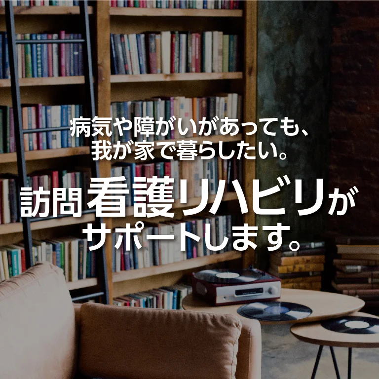 病気や障がいがあっても、我が家で暮らしたい。 訪問看護リハビリがサポートします